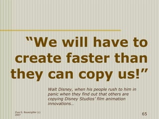 “We will have to
create faster than
they can copy us!”
Ziya G. Boyacigiller (c)
2007 65
Walt Disney, when his people rush to him in
panic when they find out that others are
copying Disney Studios’ film animation
innovations…
 