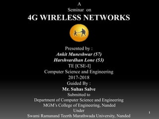 1
A
Seminar on
4G WIRELESS NETWORKS
Presented by :
Ankit Muneshwar (57)
Harshvardhan Lone (53)
TE [CSE-I]
Computer Science and Engineering
2017-2018
Guided By :
Mr. Suhas Salve
Submitted to
Department of Computer Science and Engineering
MGM’s College of Engineering, Nanded
Under
Swami Ramanand Teerth Marathwada University, Nanded
 