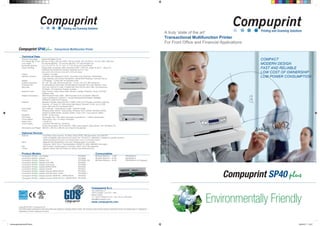 New4pagesDataSheetSP40plus 06/06/2017 14:30
A truly ‘state of the art’
Transactional Multifunction Printer
For Front Office and Financial Applications
COMPACT
MODERN DESIGN
FAST AND RELIABLE
LOW COST OF OWNERSHIP
LOW POWER CONSUMPTION
Technical Data
Printing Technology Impact Dot Matrix 24 pin
Print Speed (@ 10 cpi) 580 cps (VHSD), 520 cps (HSD), 400 cps (Draft), 200 cps (NLQ), 133 (LQ), BIM: 2400 dps
Line Length 94 columns @10cpi, 112 columns @12cpi, 141 columns @15 cpi
Horizontal Spacing 5, 6, 7.5, 8.5, 10, 12, 15, 16,6, 17.1, 20, 24 cpi and proportional
Paper Handling Single sheet, envelopes, label: thickness 0,065 ÷ 0,65 mm, weight 40 gr/m² ÷ 200 gr/m²
Passbook (horizontal and vertical): thickness up to 2,7 mm
Size (wxh): 65 x 65 mm (min) 244 x 470 mm (max)
Copies 1 original + 6 copies
Special Functions Automatic Gap Adjustment (AGA), Document Auto Alignment, Bidirectional
Logic Seeking, Auto Border Recognition, Optical Mark Reading, Automatic Set-up
Display LCD display – 2 lines with 16 characters each
Graphic Resolution 60, 120, 180, 240, 360 horizontal dpi – 72, 90, 180, 216, 360 vertical dpi
Character Set 21 International Code Page, 28 International Character Set, Gost, Mazovia, Farsi
Barcodes UPC A/E, EAN 8/13, Code 11/39/93/128, ADD-ON 2/5, BCD, MSI, 2/5 Interleaved,
2/5 Matrix, 2/5 Industrial, Postnet, Codabar
Resident Fonts Draft, Courier, Gothic (Sans Serif), Roman, Prestige, Presentor, Script, OCR-A/B
Boldface, Italic
Resident Emulations IBM Personal Printer 2390+, IBM Proprinter XL24-XL24AGM, IBM4722,
Epson LQ2550/LQ1170/ESC P, Olivetti PR40plus/PR2/PR2845, IBM9068,
HPR4915, UNISYS EFP Series
Interface Standard: Parallel, Serial RS-232 C (DB9), USB 2.0 Full Speed, Automatic switching
Optional: 2nd Serial, 2nd USB device High Speed, Ethernet 10/100, up to 3 USB
ports, USB Host (2.0 Full Speed OHCI)
Input Buffer Up to 256 KB – Flash Memory 4 MB – SDRAM 16 MB
Drivers Windows 2000, WinXP, Vista (32/64), Windows 7/8/10 (32/64), Win2003 (32/64),
WinServer 2008 (32/64), Scanner (32/64), Twain, Unix, Linux (Ubuntu 32/64)
Reliability MTBF> 10.000 hours
Print Head 24 needles, life > 400 million characters (equivalent to > 1 Billion strokes/wire)
Consumables Black ribbon, life > 10 million characters
Noise Level < 54 dB (A)
Power Supply Universal 100÷230 Vac, 50÷60 Hz
Power consumption: 45 W (ISO/IEC 10561 Letter pattern), Sleep Mode < 3W, Off Mode 0 W
Dimensions and Weight 396 (W) x 200 (H) x 285 (D) mm, 8 Kg (9,2 Kg packed)
Optional Devices
Scanner Front/Rear colour scanner, 16 million colours RGB, 256 grey levels, up to 600 DPI,
Twain compatible, scan size from ID card to A4, I.R and U.V. detections available on specific versions
Scanning speed (F/R) up to 15 inch/sec Mono, up to 7,5 inch/sec Colour
Msrw Magnetic strip Read/Write, 4 bit code, Reading speed 13 inch/sec
Character: ASCII 30-3F, Field duplication, DIN32774, ANSI, IBM3604, Borroughs
Micr MICR reader: reading speed 27 inch/sec, CMC7 and E13B supported
Tractor Specific version with rear tractor for fanfold (max width 9,45 inch)
Product Models Consumables
Compuprint SP40plus w/o Display PRT0620 #6 Black Ribbons – 4 MC PRKN6240-6
Compuprint SP40plus Display PRT0626 #6 Black Ribbons – 10 MC PRKN6287-6
Compuprint SP40plus Display LAN PRT0626-LAN #6 Black Ribbons – 16 MC PRKN6290-6 (On Request)
Compuprint SP40plus Display Dual USB PRT0627
Compuprint SP40plus Display Dual Serial PRT0628
Compuprint SP40plus Display MSRW-MICR PRT0630
Compuprint SP40plus Display Scanner PRT0631
Compuprint SP40plus Display Scanner-MSRW-MICR PRT0632
Compuprint SP40plus Display LAN with Rear Tractor PRT0626-T
Compuprint SP40plus Display Scanner (RGB+IR) – MSRW.MICR PRT0634
Compuprint SP40plus Display Scanner (RGB+IR+UV) – MSRW.MICR PRT0636
Compuprint S.r.l.
Via Cottolengo, 77
10072 Caselle T.se (TO) – Italy
Sales Contact
Te. +39 011 9892141/133 – Fax +39 011 9974432
sales@compuprint.com
www.compuprint.com
Copyright ® 2017 Compuprint Srl
The information contained in this document are subject to change without notice. All company and product names mentioned herein are trademarks or registered
trademarks of their respective owners.
 