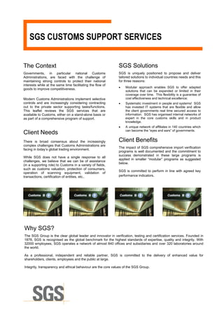 SGS CUSTOMS SUPPORT SERVICES


The Context                                                   SGS Solutions
Governments, in particular national Customs                   SGS is uniquely positioned to propose and deliver
Administrations, are faced with the challenge of              tailored solutions to individual countries needs and this
maintaining strong controls to protect their national         for three reasons:
interests while at the same time facilitating the flow of
                                                              •    Modular approach enables SGS to offer adapted
goods to improve competitiveness.
                                                                   solutions that can be expanded or limited in their
                                                                   coverage over time. This flexibility is a guarantee of
Modern Customs Administrations implement selective                 cost effectiveness and technical excellence;
controls and are increasingly considering contracting         •    Systematic investment in people and systems! SGS
out to the private sector supporting tasks/functions.              has invested IT systems that are flexible and allow
This leaflet reviews the SGS services that are                     the client governments real time secured access to
available to Customs, either on a stand-alone basis or             information. SGS has organised internal networks of
as part of a comprehensive program of support.                     expert in the core customs skills and in product
                                                                   knowledge.
                                                              •    A unique network of affiliates in 140 countries which
                                                                   can become the “eyes and ears” of governments.
Client Needs
There is broad consensus about the increasingly               Client Benefits
complex challenges that Customs Administrations are
                                                              The impact of SGS comprehensive import verification
facing in today’s global trading environment.
                                                              programs is well documented and the commitment to
                                                              success demonstrated in these large programs is
While SGS does not have a single response to all
                                                              applied in smaller “modular” programs as suggested
challenges, we believe that we can be of assistance
                                                              below.
(in a supporting role) to Customs in a variety of fields,
such as customs valuation, protection of consumers,
                                                              SGS is committed to perform in line with agreed key
operation of scanning equipment, validation of
transactions, certification of entities, etc..                performance indicators.




Why SGS?
The SGS Group is the clear global leader and innovator in verification, testing and certification services. Founded in
1878, SGS is recognised as the global benchmark for the highest standards of expertise, quality and integrity. With
32000 employees, SGS operates a network of almost 840 offices and subsidiaries and over 320 laboratories around
the world.

As a professional, independent and reliable partner, SGS is committed to the delivery of enhanced value for
shareholders, clients, employees and the public at large.

Integrity, transparency and ethical behaviour are the core values of the SGS Group.
 