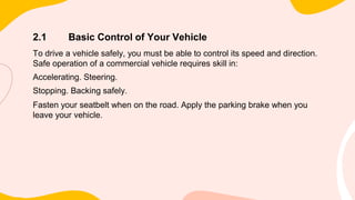 2.1 Basic Control of Your Vehicle
To drive a vehicle safely, you must be able to control its speed and direction.
Safe operation of a commercial vehicle requires skill in:
Accelerating. Steering.
Stopping. Backing safely.
Fasten your seatbelt when on the road. Apply the parking brake when you
leave your vehicle.
 