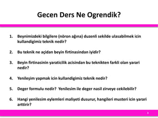 Gecen Ders Ne Ogrendik?
1. Beynimizdeki bilgilere (nöron ağına) duzenli sekilde ulasabilmek icin
kullandigimiz teknik nedir?
2. Bu teknik ne açidan beyin firtinasindan iyidir?
3. Beyin firtinasinin yaraticilik acisindan bu teknikten farkli olan yarari
nedir?
4. Yenileşim yapmak icin kullandigimiz teknik nedir?
5. Deger formulu nedir? Yenilesim ile deger nasil zirveye cekilebilir?
6. Hangi yenilesim eylemleri maliyeti dusurur, hangileri musteri icin yarari
arttirir?
3
 