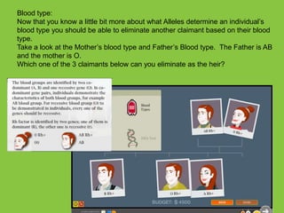 Blood type:Now that you know a little bit more about what Alleles determine an individual’s blood type you should be able to eliminate another claimant based on their blood type.   Take a look at the Mother’s blood type and Father’s Blood type.  The Father is AB and the mother is O.  Which one of the3 claimants below can you eliminate as the heir?