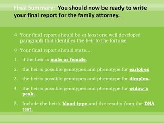 Final Summary:  You should now be ready to write your final report for the family attorney. Your final report should be at least one well developed paragraph that identifies the heir to the fortune. Your final report should state….if the heir is male or female, the heir’s possible genotypes and phenotype for earlobesthe heir’s possible genotypes and phenotype for dimples.the heir’s possible genotypes and phenotype for widow’s peak.Include the heir’s blood type and the results from the DNA test. 
