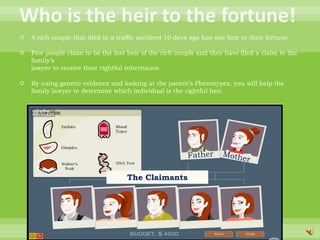 Who is the heir to the fortune!A rich couple that died in a traffic accident 10 days ago has one heir to their fortune.Five people claim to be the lost heir of the rich couple and they have filed a claim to the family’slawyer to receive their rightful inheritance.By using genetic evidence and looking at the parent’s Phenotypes, you will help the family lawyer to determine which individual is the rightful heir.FatherMotherThe Claimants