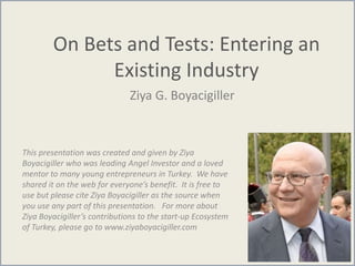 On Bets and Tests: Entering an
Existing Industry
Ziya G. Boyacigiller
This presentation was created and given by Ziya
Boyacigiller who was leading Angel Investor and a loved
mentor to many young entrepreneurs in Turkey. We have
shared it on the web for everyone’s benefit. It is free to
use but please cite Ziya Boyacigiller as the source when
you use any part of this presentation. For more about
Ziya Boyacigiller’s contributions to the start-up Ecosystem
of Turkey, please go to www.ziyaboyacigiller.com
 