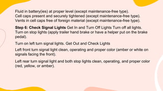Fluid in battery(ies) at proper level (except maintenance-free type).
Cell caps present and securely tightened (except maintenance-free type).
Vents in cell caps free of foreign material (except maintenance-free type).
Step 6: Check Signal Lights Get In and Turn Off Lights Turn off all lights.
Turn on stop lights (apply trailer hand brake or have a helper put on the brake
pedal).
Turn on left turn signal lights. Get Out and Check Lights
Left front turn signal light clean, operating and proper color (amber or white on
signals facing the front).
Left rear turn signal light and both stop lights clean, operating, and proper color
(red, yellow, or amber).
 
