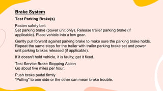 Brake System
Test Parking Brake(s)
Fasten safety belt
Set parking brake (power unit only). Release trailer parking brake (if
applicable). Place vehicle into a low gear.
Gently pull forward against parking brake to make sure the parking brake holds.
Repeat the same steps for the trailer with trailer parking brake set and power
unit parking brakes released (if applicable).
If it doesn't hold vehicle, it is faulty; get it fixed.
Test Service Brake Stopping Action
Go about five miles per hour.
Push brake pedal firmly
"Pulling" to one side or the other can mean brake trouble.
 