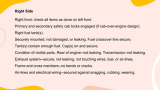 Right Side
Right front: check all items as done on left front.
Primary and secondary safety cab locks engaged (if cab-over-engine design).
Right fuel tank(s).
Securely mounted, not damaged, or leaking. Fuel crossover line secure.
Tank(s) contain enough fuel. Cap(s) on and secure.
Condition of visible parts. Rear of engine--not leaking. Transmission--not leaking.
Exhaust system--secure, not leaking, not touching wires, fuel, or air-lines.
Frame and cross members--no bends or cracks.
Air-lines and electrical wiring--secured against snagging, rubbing, wearing.
 