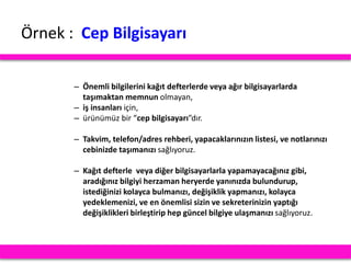 Örnek : Cep Bilgisayarı
– Önemli bilgilerini kağıt defterlerde veya ağır bilgisayarlarda
taşımaktan memnun olmayan,
– iş insanları için,
– ürünümüz bir “cep bilgisayarı”dır.
– Takvim, telefon/adres rehberi, yapacaklarınızın listesi, ve notlarınızı
cebinizde taşımanızı sağlıyoruz.
– Kağıt defterle veya diğer bilgisayarlarla yapamayacağınız gibi,
aradığınız bilgiyi herzaman heryerde yanınızda bulundurup,
istediğinizi kolayca bulmanızı, değişiklik yapmanızı, kolayca
yedeklemenizi, ve en önemlisi sizin ve sekreterinizin yaptığı
değişiklikleri birleştirip hep güncel bilgiye ulaşmanızı sağlıyoruz.
 