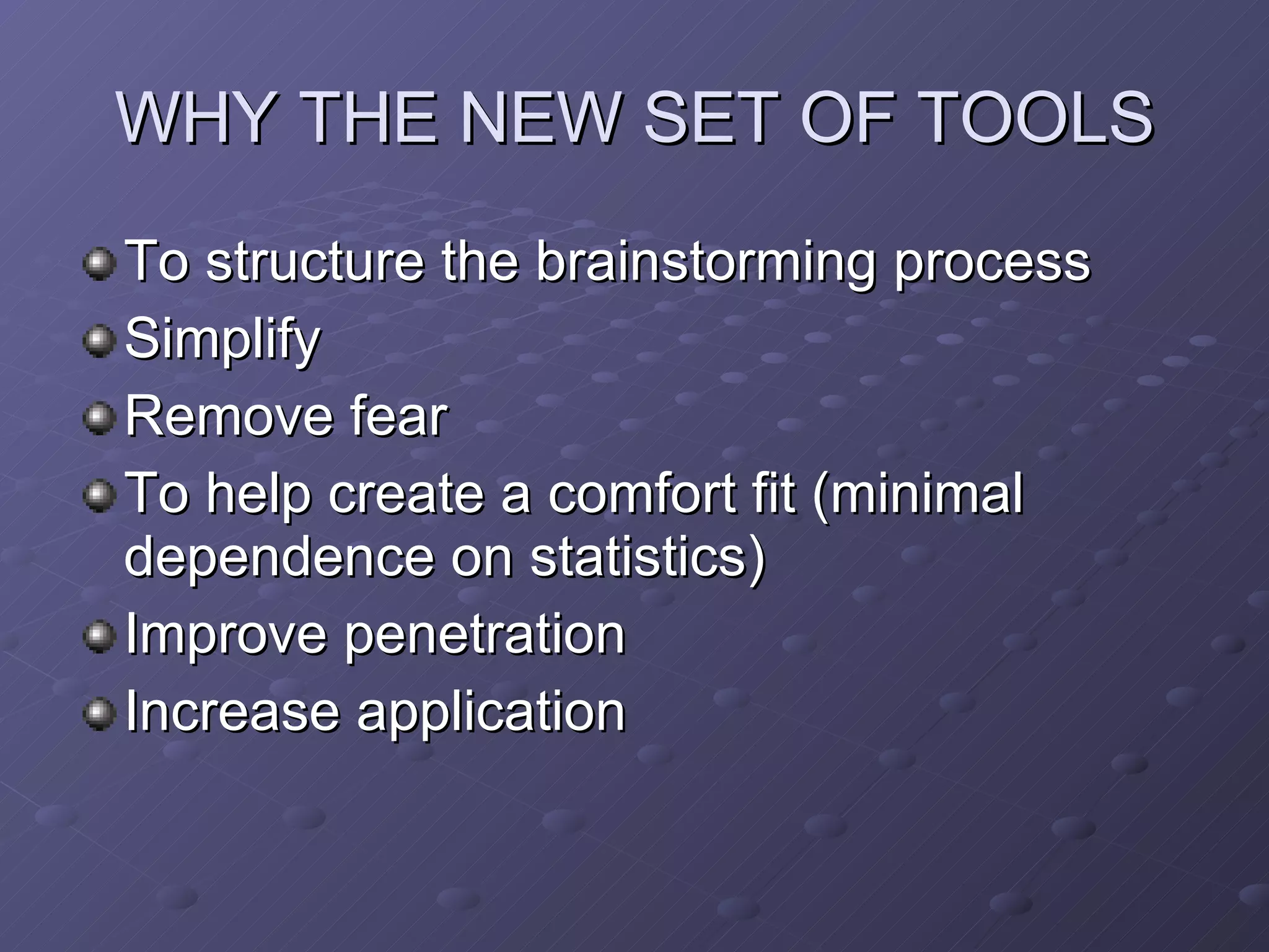 WHY THE NEW SET OF TOOLS To structure the brainstorming process Simplify Remove fear To help create a comfort fit (minimal dependence on statistics) Improve penetration Increase application 