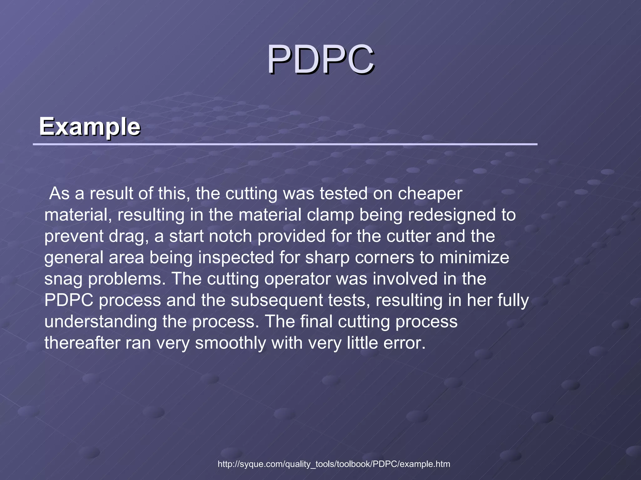 Example PDPC http://syque.com/quality_tools/toolbook/PDPC/example.htm As a result of this, the cutting was tested on cheaper material, resulting in the material clamp being redesigned to prevent drag, a start notch provided for the cutter and the general area being inspected for sharp corners to minimize snag problems. The cutting operator was involved in the PDPC process and the subsequent tests, resulting in her fully understanding the process. The final cutting process thereafter ran very smoothly with very little error.  
