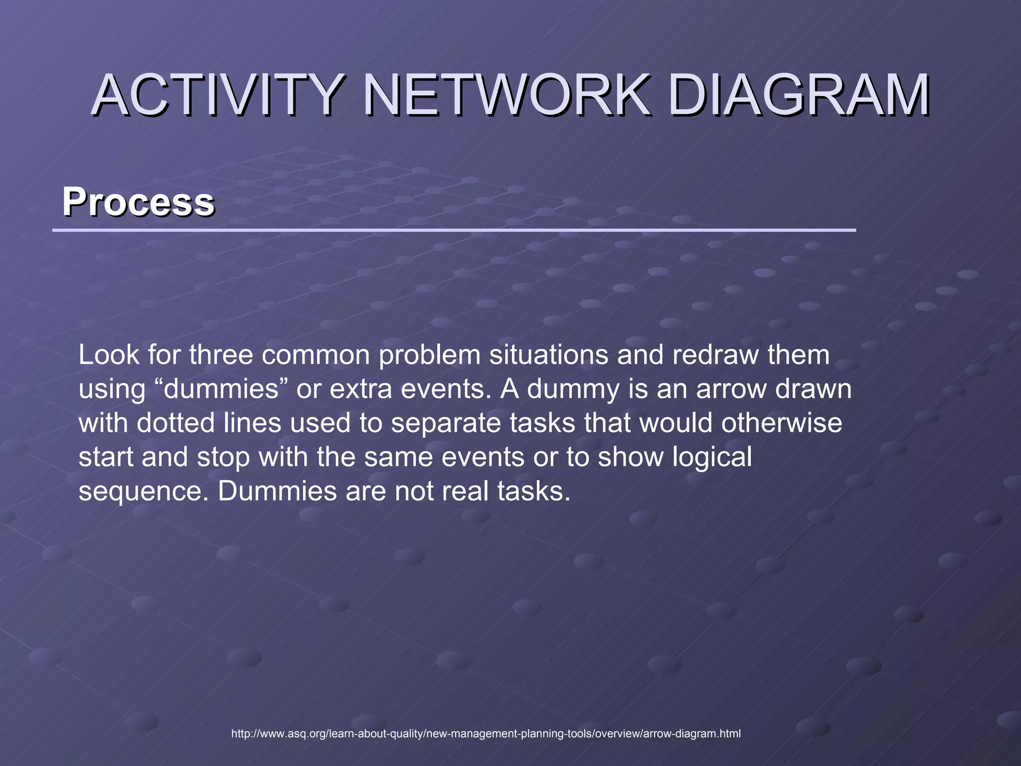 Process ACTIVITY NETWORK DIAGRAM http://www.asq.org/learn-about-quality/new-management-planning-tools/overview/arrow-diagram.html Look for three common problem situations and redraw them using “dummies” or extra events. A dummy is an arrow drawn with dotted lines used to separate tasks that would otherwise start and stop with the same events or to show logical sequence. Dummies are not real tasks.  