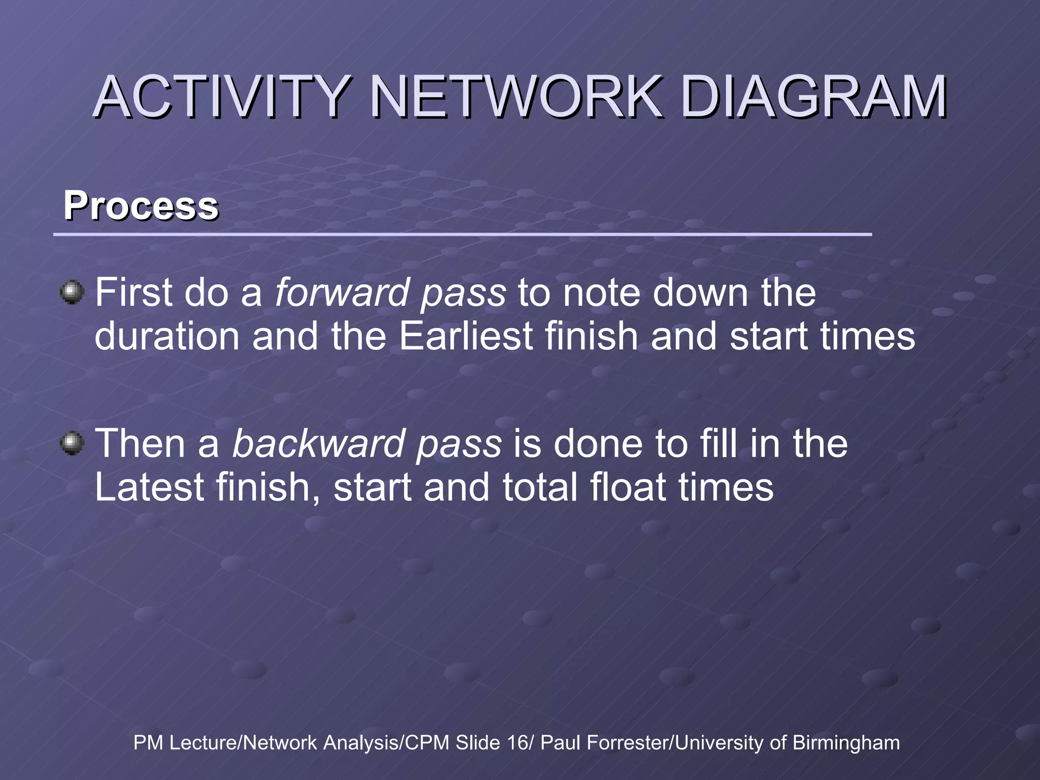 Process ACTIVITY NETWORK DIAGRAM First do a  forward pass  to note down the duration and the Earliest finish and start times Then a  backward pass  is done to fill in the Latest finish, start and total float times PM Lecture/Network Analysis/CPM Slide 16/ Paul Forrester/University of Birmingham 