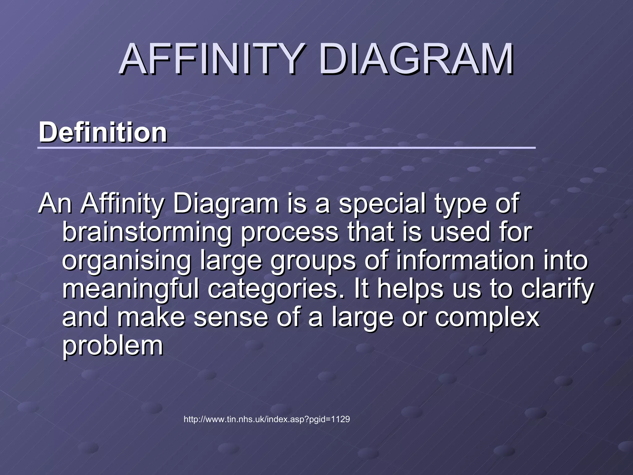 AFFINITY DIAGRAM Definition An Affinity Diagram is a special type of brainstorming process that is used for organising large groups of information into meaningful categories. It helps us to clarify and make sense of a large or complex problem  http://www.tin.nhs.uk/index.asp?pgid=1129 