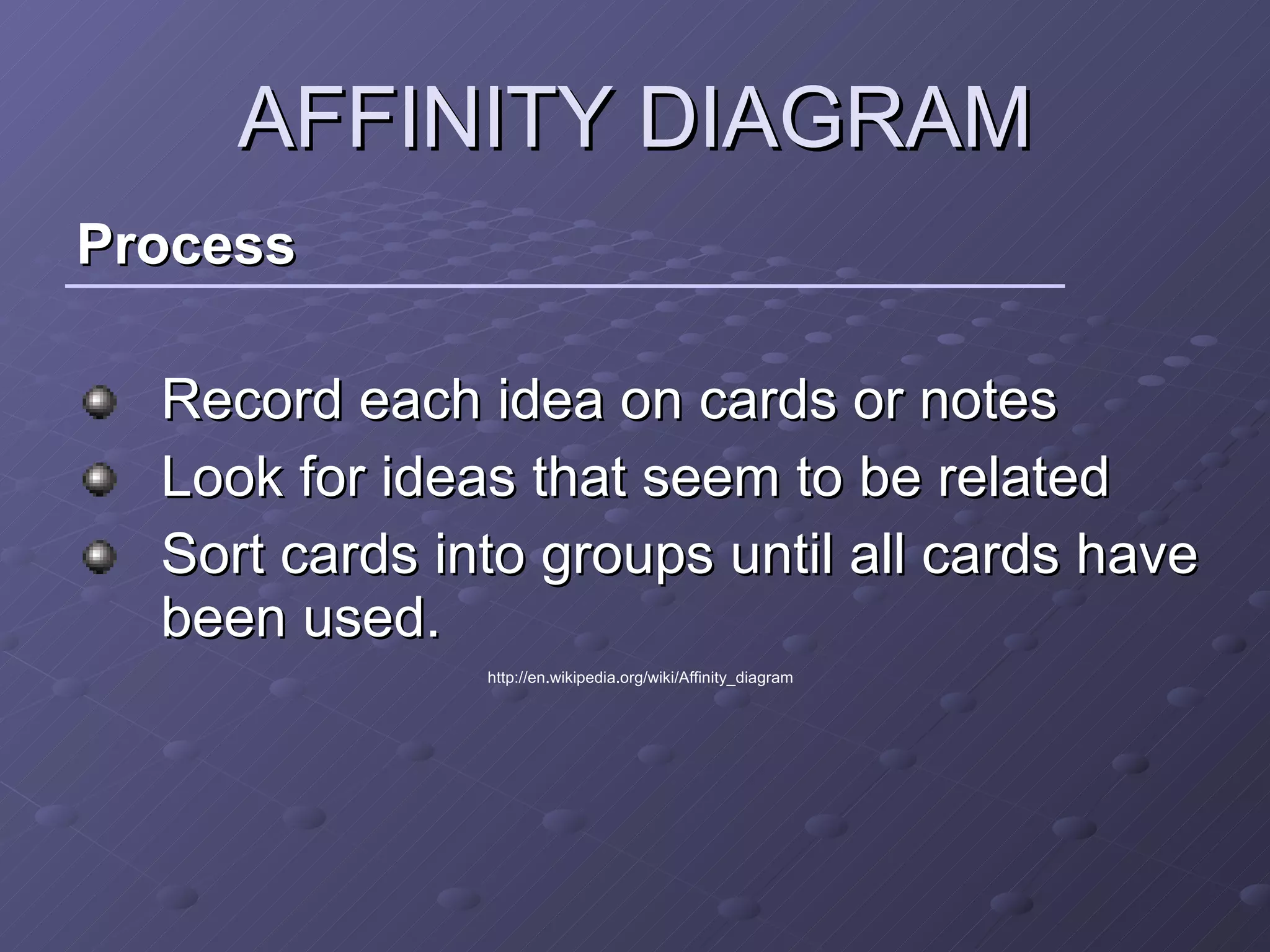AFFINITY DIAGRAM Process Record each idea on cards or notes  Look for ideas that seem to be related  Sort cards into groups until all cards have been used.  http://en.wikipedia.org/wiki/Affinity_diagram 