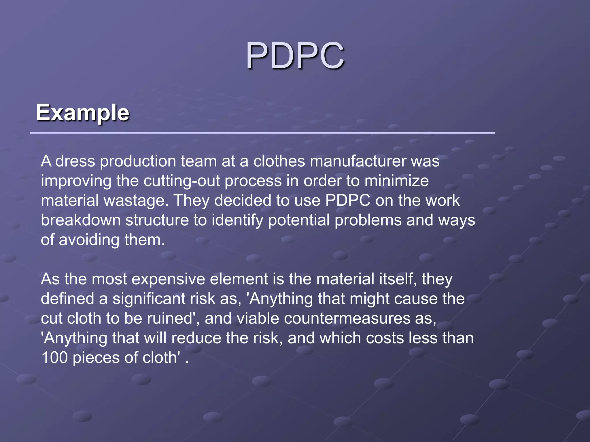 PDPC
Example

A dress production team at a clothes manufacturer was
improving the cutting-out process in order to minimize
material wastage. They decided to use PDPC on the work
breakdown structure to identify potential problems and ways
of avoiding them.

As the most expensive element is the material itself, they
defined a significant risk as, 'Anything that might cause the
cut cloth to be ruined', and viable countermeasures as,
'Anything that will reduce the risk, and which costs less than
100 pieces of cloth' .
 