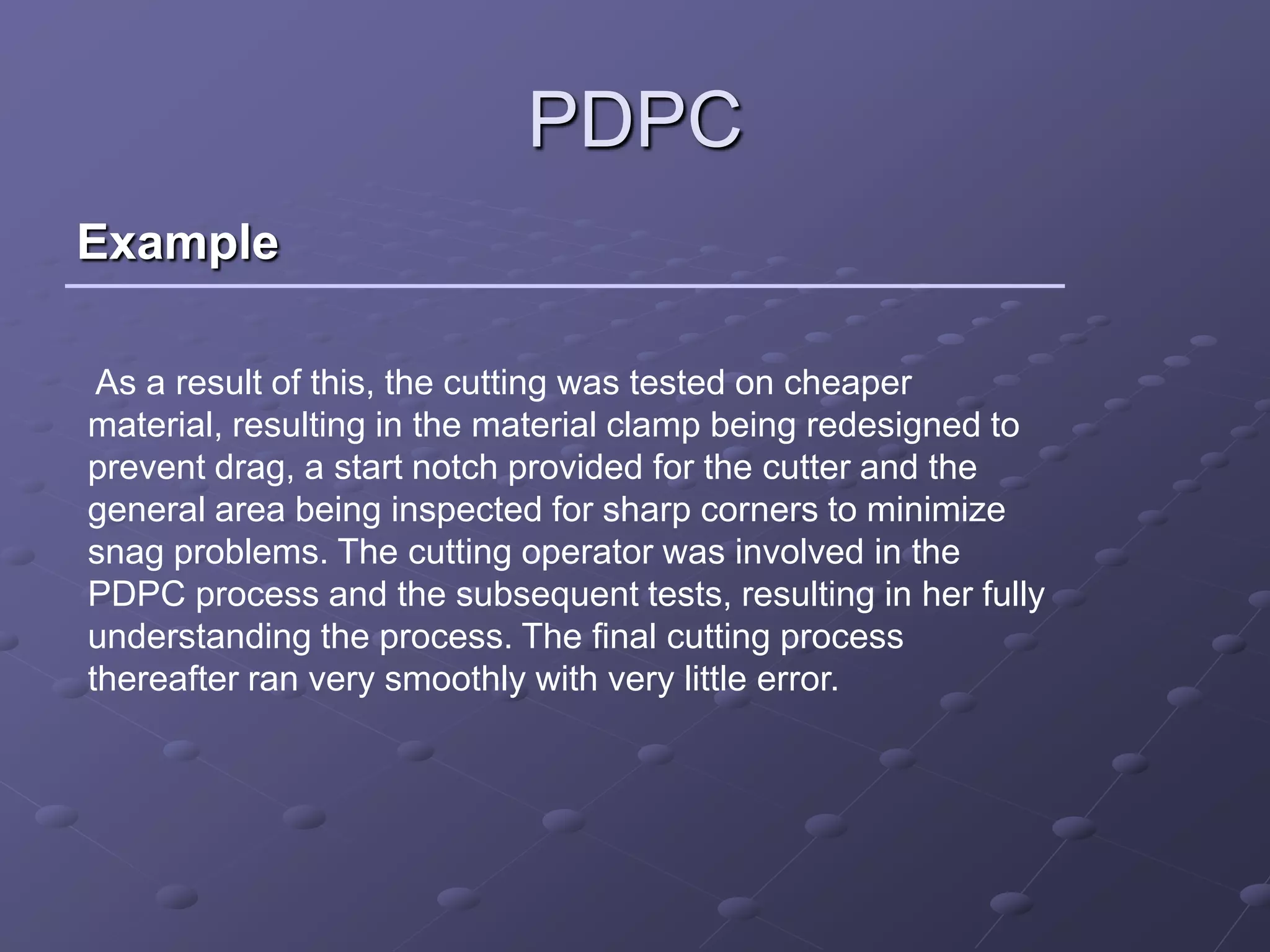 PDPC
Example

 As a result of this, the cutting was tested on cheaper
material, resulting in the material clamp being redesigned to
prevent drag, a start notch provided for the cutter and the
general area being inspected for sharp corners to minimize
snag problems. The cutting operator was involved in the
PDPC process and the subsequent tests, resulting in her fully
understanding the process. The final cutting process
thereafter ran very smoothly with very little error.
 