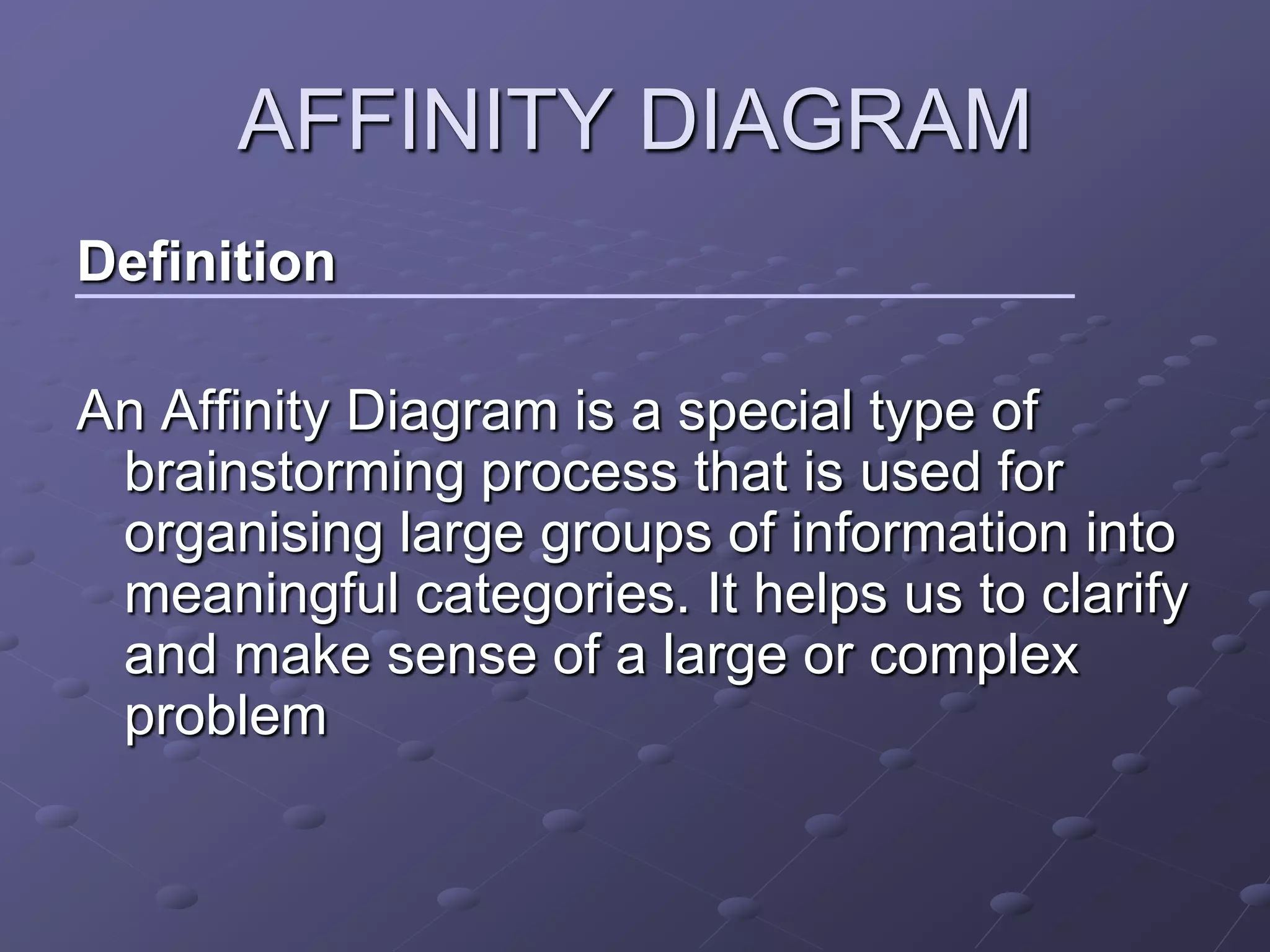 AFFINITY DIAGRAM
Definition

An Affinity Diagram is a special type of
 brainstorming process that is used for
 organising large groups of information into
 meaningful categories. It helps us to clarify
 and make sense of a large or complex
 problem
 
