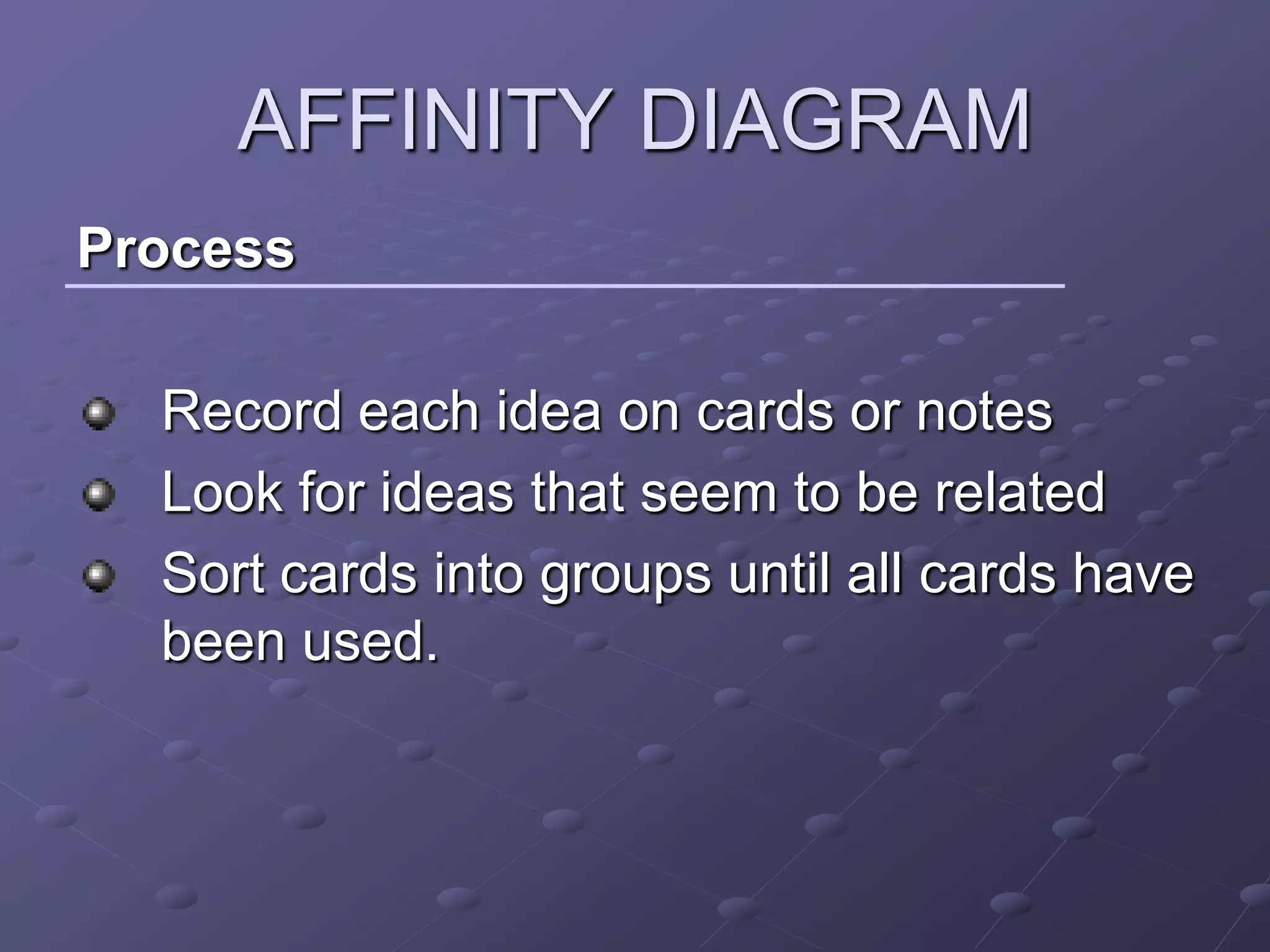 AFFINITY DIAGRAM
Process

  Record each idea on cards or notes
  Look for ideas that seem to be related
  Sort cards into groups until all cards have
  been used.
 