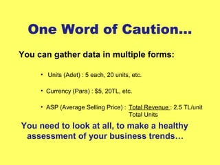 One Word of Caution…
You can gather data in multiple forms:
• Units (Adet) : 5 each, 20 units, etc.
• Currency (Para) : $5, 20TL, etc.
• ASP (Average Selling Price) : Total Revenue : 2.5 TL/unit
Total Units
You need to look at all, to make a healthy
assessment of your business trends…
 