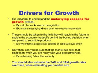 Drivers for Growth
• It is important to understand the underlying reasons for
growth (trends).
– Ex: cell phones  telecom deregulation
– Ex: Instant messaging  real time, low cost communication
• These should be taken to the limit they will reach in the future to
explain the economic tradeoffs behind the buying decision when
compared to substitute products.
– Ex: Will Internet access over satellite or cable win over time?
• Only then, can you be sure that the market will exist (not
disappear) when you are ready with your product/service.
– Ex: networking / dark fiber capacity
• You should also estimate the TAM and SAM growth rates
over time, when estimating your market size.
 