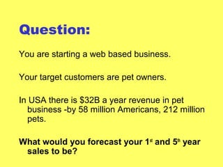 Question:
You are starting a web based business.
Your target customers are pet owners.
In USA there is $32B a year revenue in pet
business -by 58 million Americans, 212 million
pets.
What would you forecast your 1st
and 5th
year
sales to be?
 