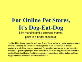 For Online Pet Stores,
It's Dog-Eat-Dog
Slim margins and a crowded market
point to a brutal shakeout
http://www.businessweek.com/index.html
“…But Fido should have chewed up a few of these online pet store business plans.
Because so many pet stores are rushing to the Web, the market is almost
certainly headed for a messy shakeout. Pet supplies have never been a lucrative
business. Operating margins are a razor-thin 2% at leading retailer PETsMART
and 4.5% at rival Petco. And the prospect of competitors willing to lose millions
to grab market share has investors skittish. “
 