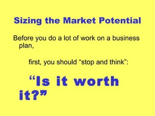 Sizing the Market Potential
Before you do a lot of work on a business
plan,
first, you should “stop and think”:
“Is it worth
it?”
 