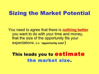 Sizing the Market Potential
You need to agree that there is nothing better
you want to do with your time and money,
that the size of the opportunity fits your
expectations. (i.e. “opportunity cost”)
This leads you to estimate
the market size.
 