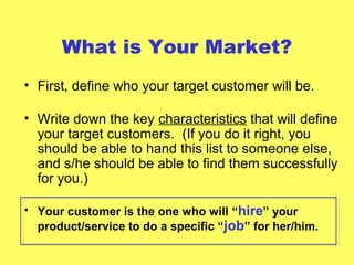 What is Your Market?
• First, define who your target customer will be.
• Write down the key characteristics that will define
your target customers. (If you do it right, you
should be able to hand this list to someone else,
and s/he should be able to find them successfully
for you.)
• Your customer is the one who will “hire” your
product/service to do a specific “job” for her/him.
 