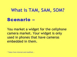 What is TAM, SAM, SOM?
Scenario –
You market a widget for the cellphone
camera market. Your widget is only
used in phones that have cameras
embedded in them.
* Taken from Internet and modified...
 