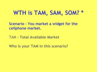 WTH is TAM, SAM, SOM? *
Scenario - You market a widget for the
cellphone market.
TAM - Total Available Market
Who is your TAM in this scenario?
 