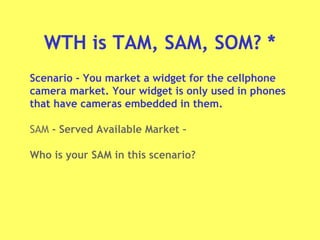 WTH is TAM, SAM, SOM? *
Scenario - You market a widget for the cellphone
camera market. Your widget is only used in phones
that have cameras embedded in them.
SAM - Served Available Market –
Who is your SAM in this scenario?
 