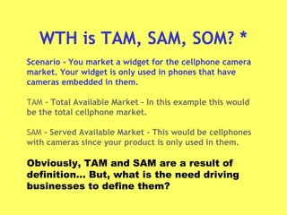 WTH is TAM, SAM, SOM? *
Scenario - You market a widget for the cellphone camera
market. Your widget is only used in phones that have
cameras embedded in them.
TAM - Total Available Market - In this example this would
be the total cellphone market.
SAM - Served Available Market - This would be cellphones
with cameras since your product is only used in them.
Obviously, TAM and SAM are a result of
definition… But, what is the need driving
businesses to define them?
 