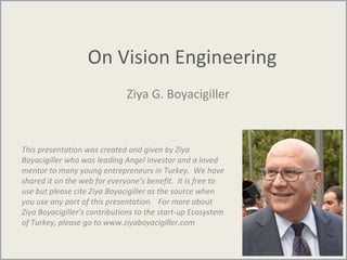 On Vision Engineering
Ziya G. Boyacigiller
This presentation was created and given by Ziya
Boyacigiller who was leading Angel Investor and a loved
mentor to many young entrepreneurs in Turkey. We have
shared it on the web for everyone’s benefit. It is free to
use but please cite Ziya Boyacigiller as the source when
you use any part of this presentation. For more about
Ziya Boyacigiller’s contributions to the start-up Ecosystem
of Turkey, please go to www.ziyaboyacigiller.com
 