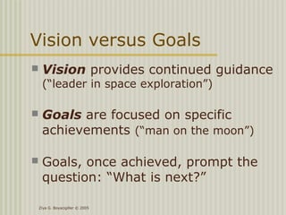 Ziya G. Boyacigiller © 2005
Vision versus Goals
 Vision provides continued guidance
(“leader in space exploration”)
 Goals are focused on specific
achievements (“man on the moon”)
 Goals, once achieved, prompt the
question: “What is next?”
 