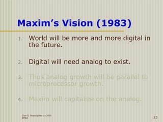 Ziya G. Boyacigiller (c) 2005
EMBA 23
Maxim’s Vision (1983)
1. World will be more and more digital in
the future.
2. Digital will need analog to exist.
3. Thus analog growth will be parallel to
microprocessor growth.
4. Maxim will capitalize on the analog.
 