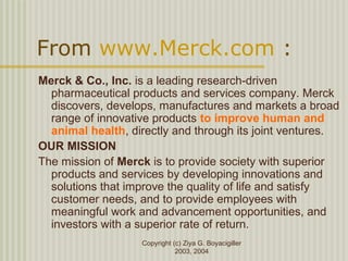 Copyright (c) Ziya G. Boyacigiller
2003, 2004
From www.Merck.com :
Merck & Co., Inc. is a leading research-driven
pharmaceutical products and services company. Merck
discovers, develops, manufactures and markets a broad
range of innovative products to improve human and
animal health, directly and through its joint ventures.
OUR MISSION
The mission of Merck is to provide society with superior
products and services by developing innovations and
solutions that improve the quality of life and satisfy
customer needs, and to provide employees with
meaningful work and advancement opportunities, and
investors with a superior rate of return.
 