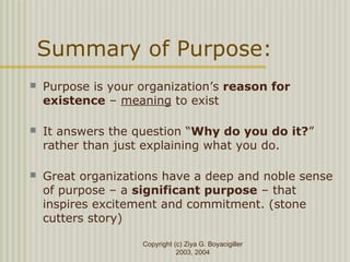 Copyright (c) Ziya G. Boyacigiller
2003, 2004
Summary of Purpose:
 Purpose is your organization’s reason for
existence – meaning to exist
 It answers the question “Why do you do it?”
rather than just explaining what you do.
 Great organizations have a deep and noble sense
of purpose – a significant purpose – that
inspires excitement and commitment. (stone
cutters story)
 