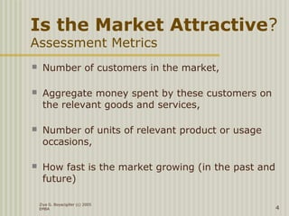 Is the Market Attractive?
Assessment Metrics
 Number of customers in the market,
 Aggregate money spent by these customers on
the relevant goods and services,
 Number of units of relevant product or usage
occasions,
 How fast is the market growing (in the past and
future)
Ziya G. Boyacigiller (c) 2005
EMBA 4
 