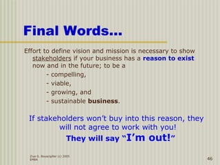 Ziya G. Boyacigiller (c) 2005
EMBA 46
Final Words…
Effort to define vision and mission is necessary to show
stakeholders if your business has a reason to exist
now and in the future; to be a
- compelling,
- viable,
- growing, and
- sustainable business.
If stakeholders won’t buy into this reason, they
will not agree to work with you!
They will say “I’m out!”
 