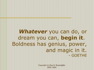 Copyright (c) Ziya G. Boyacigiller
2003, 2004
Whatever you can do, or
dream you can, begin it.
Boldness has genius, power,
and magic in it.
- GOETHE
 