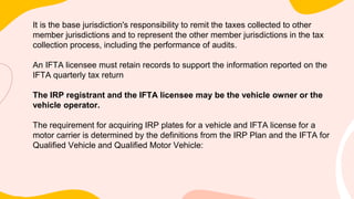 It is the base jurisdiction's responsibility to remit the taxes collected to other
member jurisdictions and to represent the other member jurisdictions in the tax
collection process, including the performance of audits.
An IFTA licensee must retain records to support the information reported on the
IFTA quarterly tax return
The IRP registrant and the IFTA licensee may be the vehicle owner or the
vehicle operator.
The requirement for acquiring IRP plates for a vehicle and IFTA license for a
motor carrier is determined by the definitions from the IRP Plan and the IFTA for
Qualified Vehicle and Qualified Motor Vehicle:
 