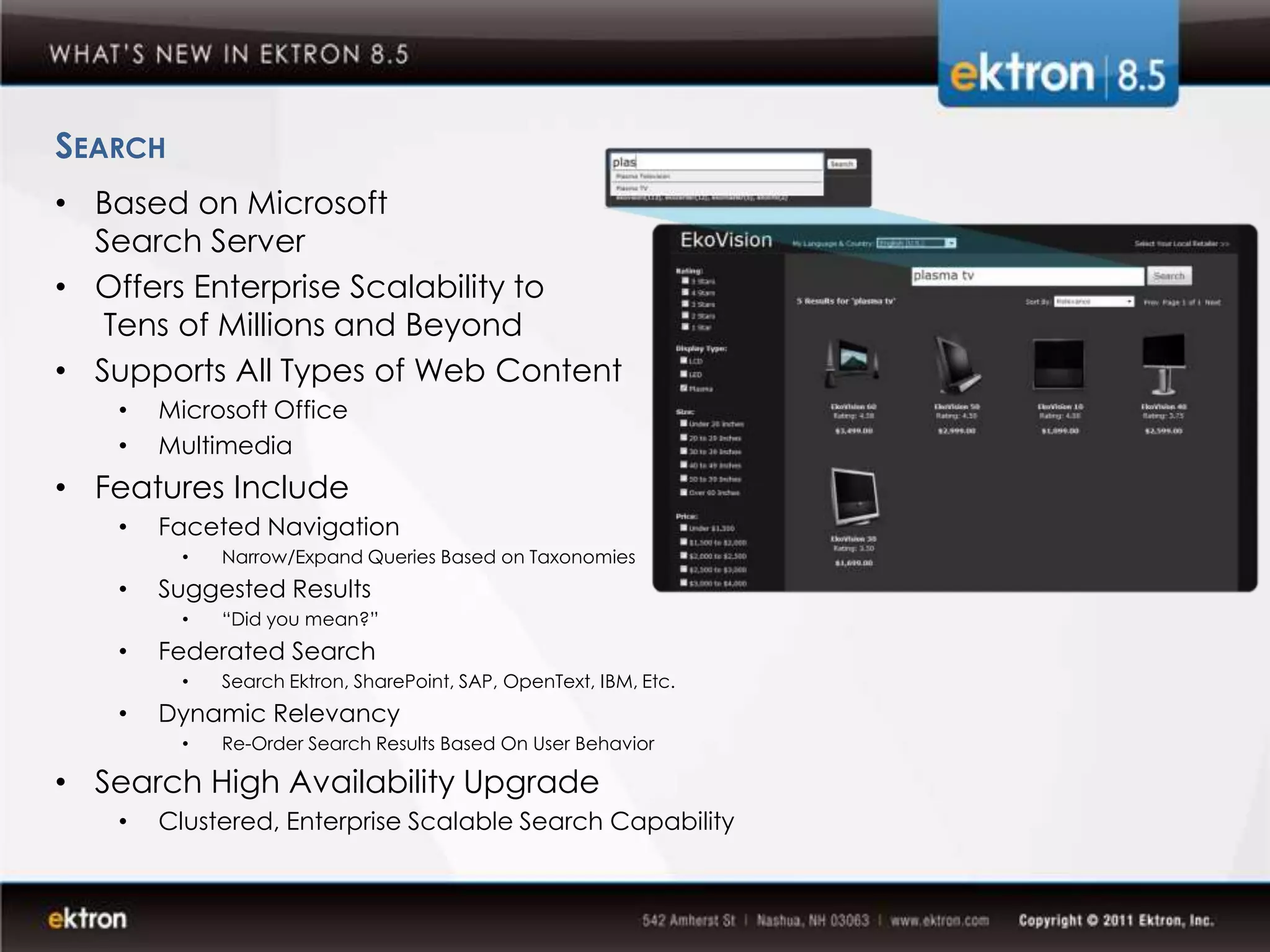 SEARCH
• Based on Microsoft
  Search Server
• Offers Enterprise Scalability to
   Tens of Millions and Beyond
• Supports All Types of Web Content
   •   Microsoft Office
   •   Multimedia
• Features Include
   •   Faceted Navigation
         •   Narrow/Expand Queries Based on Taxonomies
   •   Suggested Results
         •   “Did you mean?”
   •   Federated Search
         •   Search Ektron, SharePoint, SAP, OpenText, IBM, Etc.
   •   Dynamic Relevancy
         •   Re-Order Search Results Based On User Behavior

• Search High Availability Upgrade
   •   Clustered, Enterprise Scalable Search Capability
 