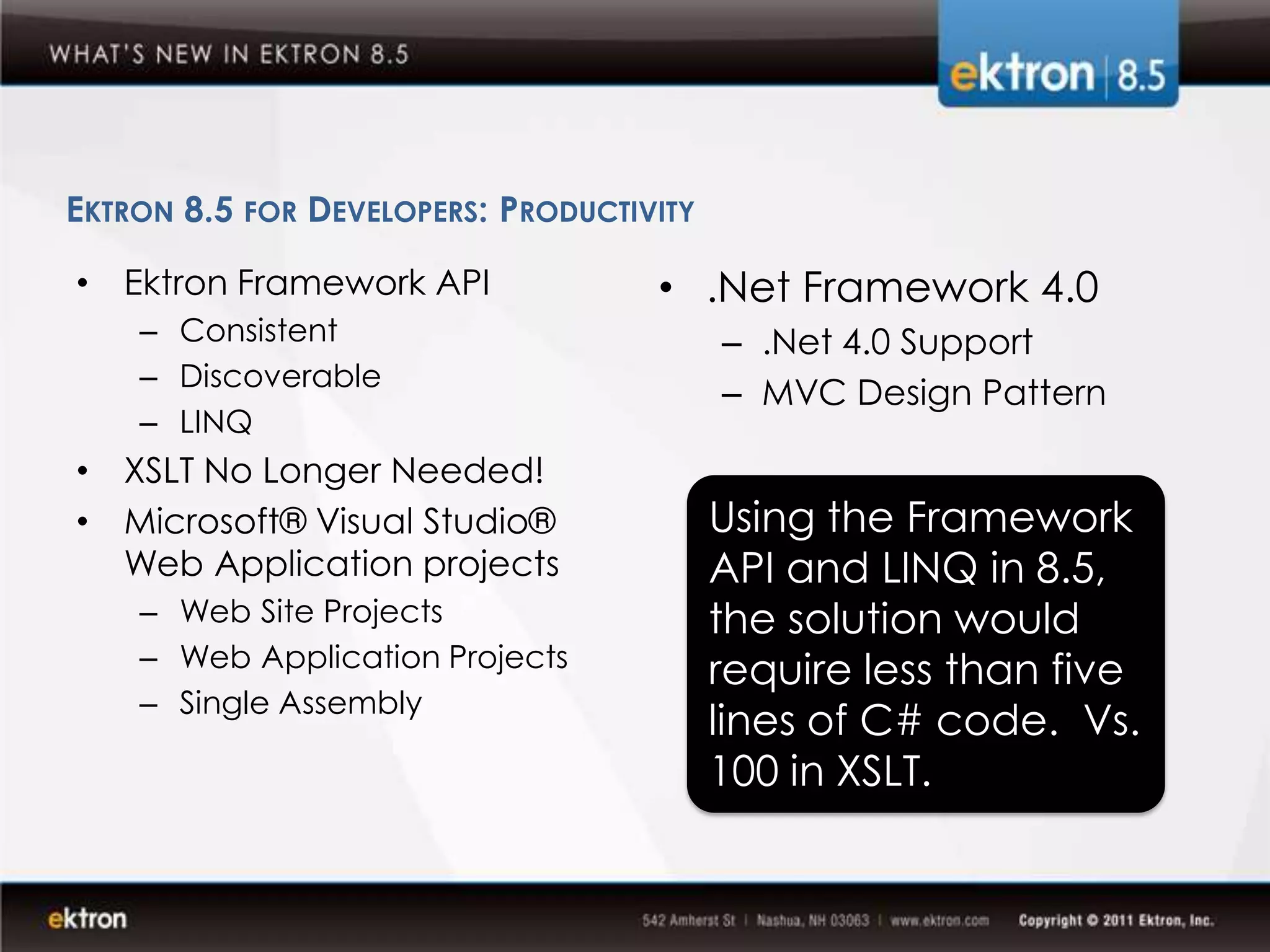 EKTRON 8.5 FOR DEVELOPERS: PRODUCTIVITY

• Ektron Framework API              • .Net Framework 4.0
    – Consistent                          – .Net 4.0 Support
    – Discoverable
                                          – MVC Design Pattern
    – LINQ
• XSLT No Longer Needed!
• Microsoft® Visual Studio®               Using the Framework
  Web Application projects                API and LINQ in 8.5,
    – Web Site Projects                   the solution would
    – Web Application Projects
                                          require less than five
    – Single Assembly
                                          lines of C# code. Vs.
                                          100 in XSLT.
 