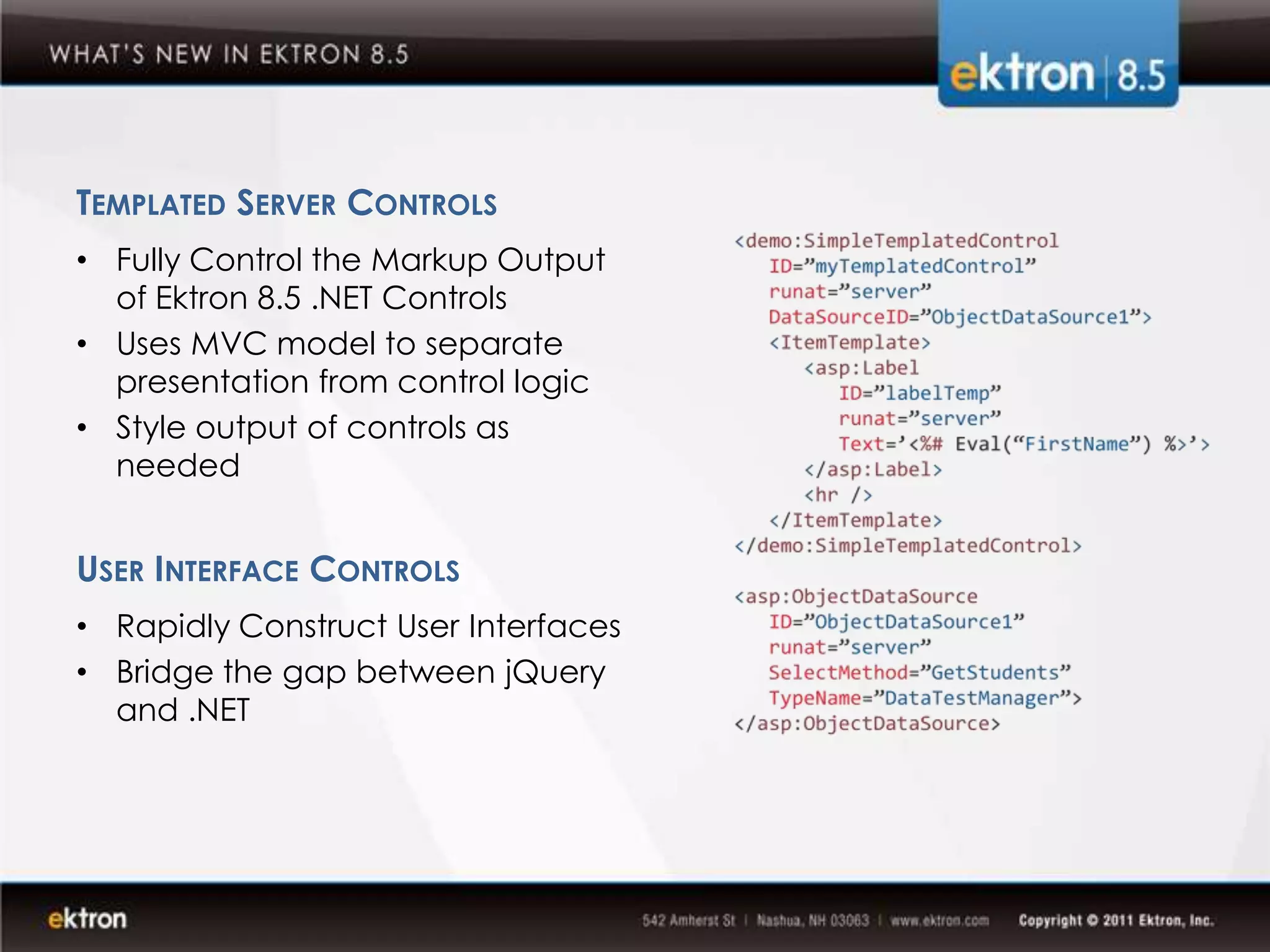 TEMPLATED SERVER CONTROLS
• Fully Control the Markup Output
  of Ektron 8.5 .NET Controls
• Uses MVC model to separate
  presentation from control logic
• Style output of controls as
  needed


USER INTERFACE CONTROLS
• Rapidly Construct User Interfaces
• Bridge the gap between jQuery
  and .NET
 