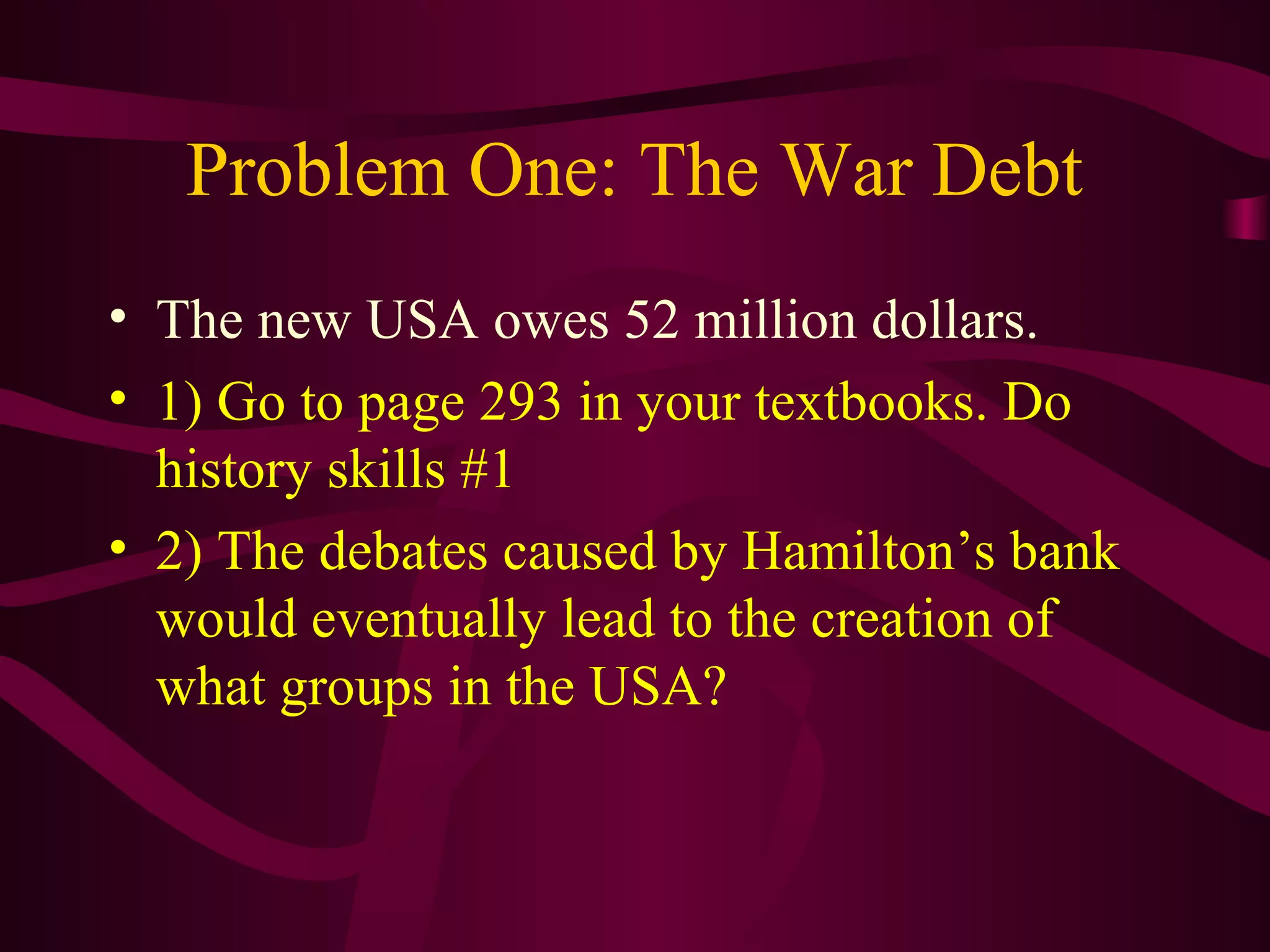 Problem One: The War Debt
• The new USA owes 52 million dollars.
• 1) Go to page 293 in your textbooks. Do
  history skills #1
• 2) The debates caused by Hamilton’s bank
  would eventually lead to the creation of
  what groups in the USA?
 