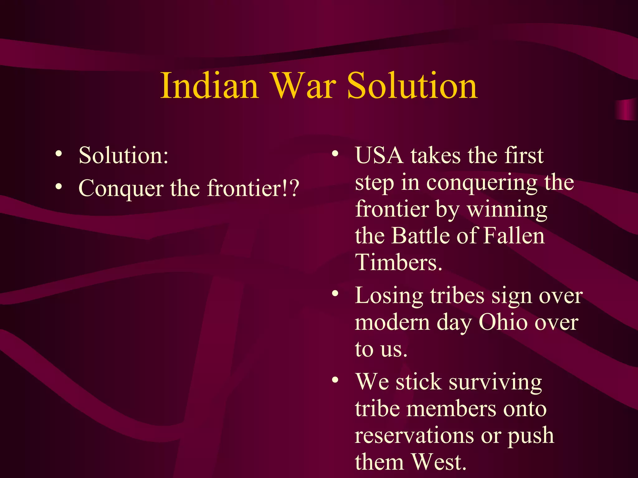 Indian War Solution
• Solution:                • USA takes the first
• Conquer the frontier!?     step in conquering the
                             frontier by winning
                             the Battle of Fallen
                             Timbers.
                           • Losing tribes sign over
                             modern day Ohio over
                             to us.
                           • We stick surviving
                             tribe members onto
                             reservations or push
                             them West.
 