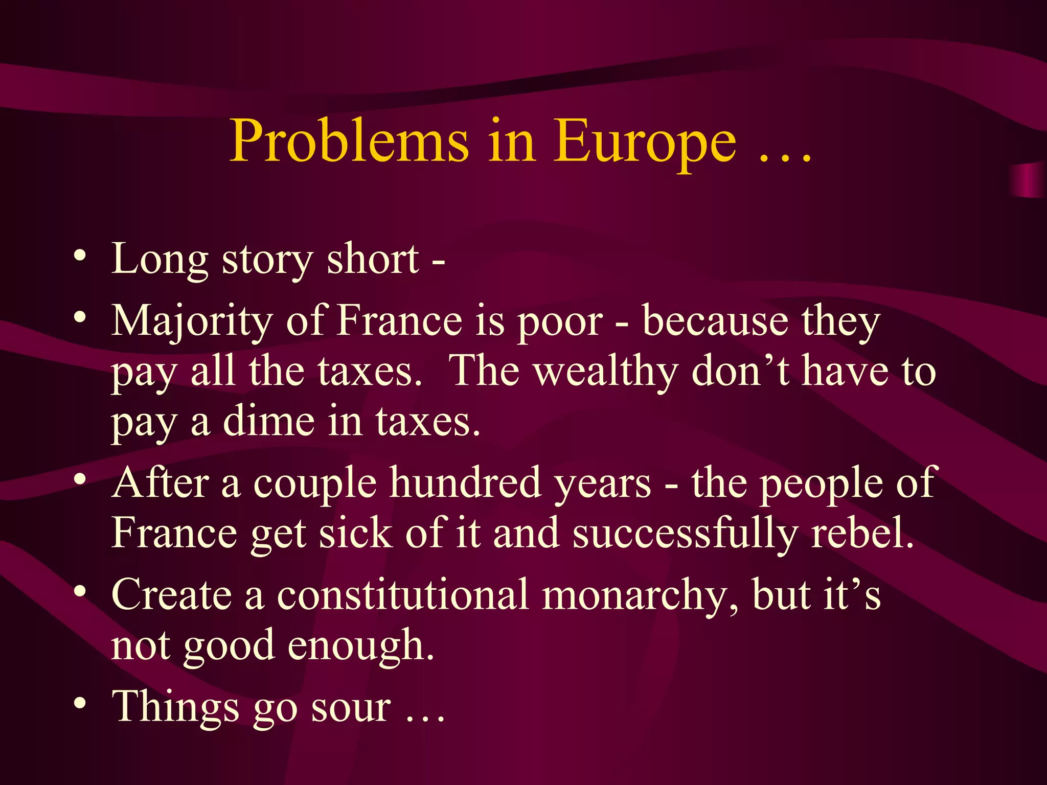Problems in Europe …
• Long story short -
• Majority of France is poor - because they
  pay all the taxes. The wealthy don’t have to
  pay a dime in taxes.
• After a couple hundred years - the people of
  France get sick of it and successfully rebel.
• Create a constitutional monarchy, but it’s
  not good enough.
• Things go sour …
 